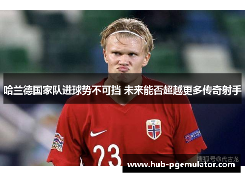 哈兰德国家队进球势不可挡 未来能否超越更多传奇射手