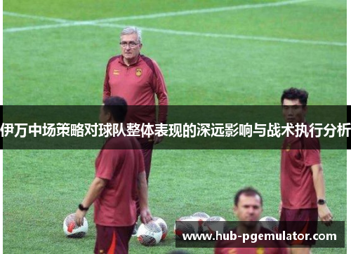 伊万中场策略对球队整体表现的深远影响与战术执行分析