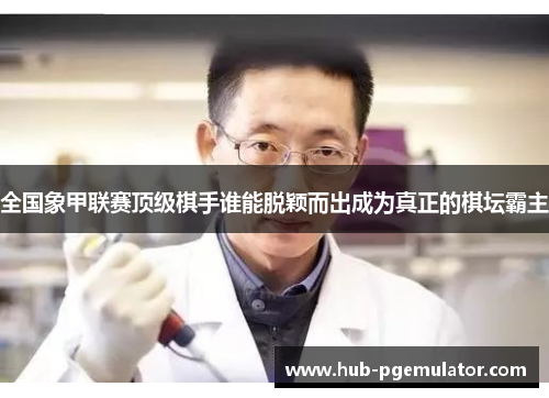 全国象甲联赛顶级棋手谁能脱颖而出成为真正的棋坛霸主