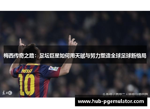 梅西传奇之路：足坛巨星如何用天赋与努力塑造全球足球新格局