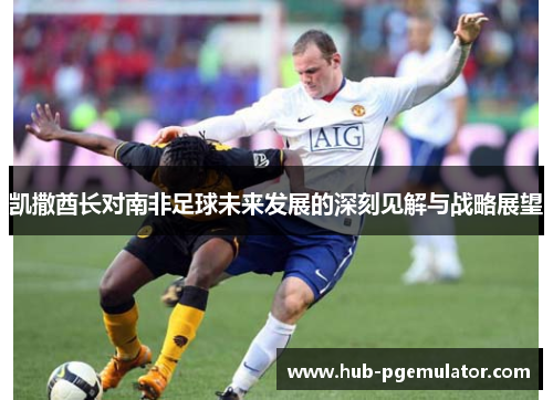 凯撒酋长对南非足球未来发展的深刻见解与战略展望