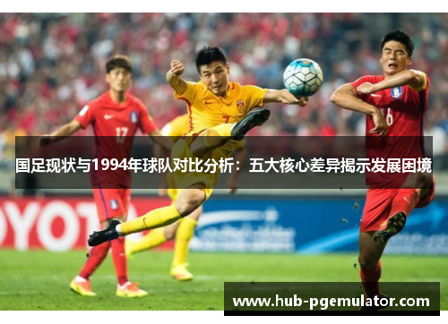 国足现状与1994年球队对比分析：五大核心差异揭示发展困境