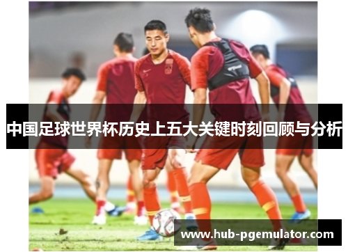中国足球世界杯历史上五大关键时刻回顾与分析