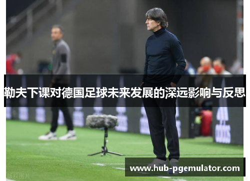 勒夫下课对德国足球未来发展的深远影响与反思