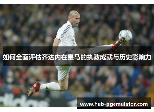 如何全面评估齐达内在皇马的执教成就与历史影响力