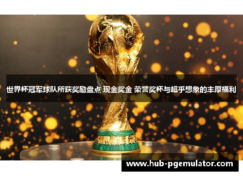 世界杯冠军球队所获奖励盘点 现金奖金 荣誉奖杯与超乎想象的丰厚福利