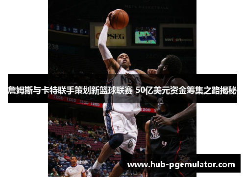 詹姆斯与卡特联手策划新篮球联赛 50亿美元资金筹集之路揭秘