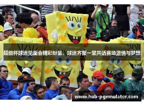 超级杯球迷见面会精彩纷呈，球迷齐聚一堂共话赛场激情与梦想