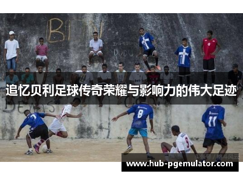 追忆贝利足球传奇荣耀与影响力的伟大足迹