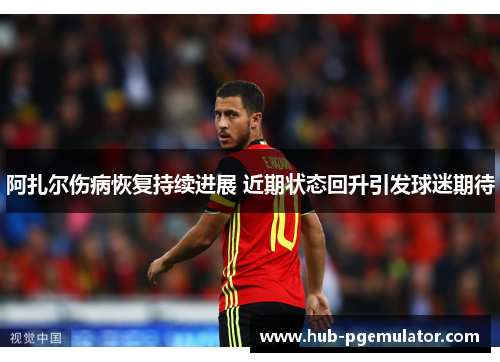 阿扎尔伤病恢复持续进展 近期状态回升引发球迷期待