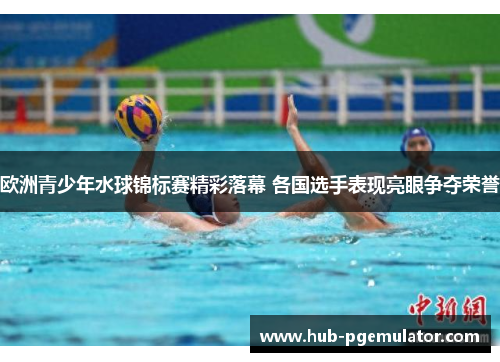 欧洲青少年水球锦标赛精彩落幕 各国选手表现亮眼争夺荣誉