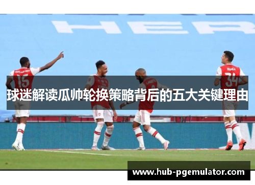 球迷解读瓜帅轮换策略背后的五大关键理由