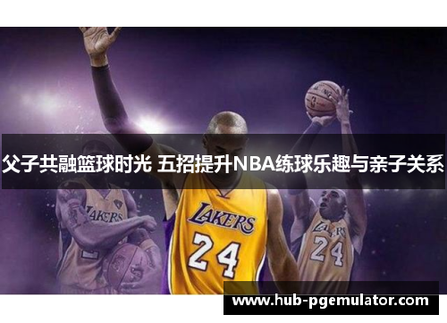 父子共融篮球时光 五招提升NBA练球乐趣与亲子关系